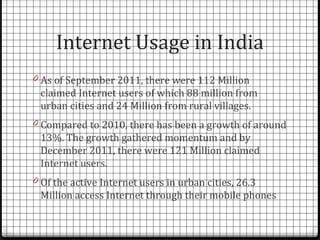 Internet Usage in India
0 As of September 2011, there were 112 Million
 claimed Internet users of which 88 million from
 urban cities and 24 Million from rural villages.
0 Compared to 2010, there has been a growth of around
 13%. The growth gathered momentum and by
 December 2011, there were 121 Million claimed
 Internet users.
0 Of the active Internet users in urban cities, 26.3
 Million access Internet through their mobile phones
 