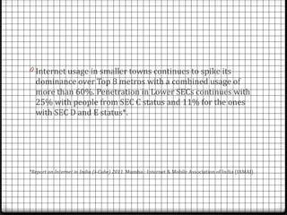 0 Internet usage in smaller towns continues to spike its
  dominance over Top 8 metros with a combined usage of
  more than 60%. Penetration in Lower SECs continues with
  25% with people from SEC C status and 11% for the ones
  with SEC D and E status*.




*Report on Internet in India (I-Cube) 2011. Mumbai: Internet & Mobile Association of India (IAMAI).
 