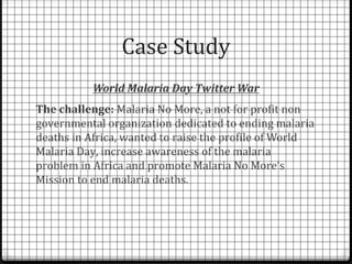 Case Study
           World Malaria Day Twitter War
The challenge: Malaria No More, a not for profit non
governmental organization dedicated to ending malaria
deaths in Africa, wanted to raise the profile of World
Malaria Day, increase awareness of the malaria
problem in Africa and promote Malaria No More’s
Mission to end malaria deaths.
 