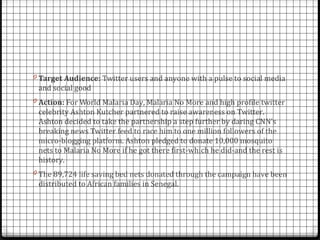 0 Target Audience: Twitter users and anyone with a pulse to social media
 and social good
0 Action: For World Malaria Day, Malaria No More and high profile twitter
 celebrity Ashton Kutcher partnered to raise awareness on Twitter.
 Ashton decided to take the partnership a step further by daring CNN’s
 breaking news Twitter feed to race him to one million followers of the
 micro-blogging platform. Ashton pledged to donate 10,000 mosquito
 nets to Malaria No More if he got there first-which he did-and the rest is
 history.
0 The 89,724 life saving bed nets donated through the campaign have been
 distributed to African families in Senegal.
 