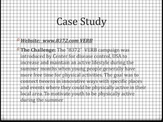 Case Study
0 Website: www.8372.com VERB
0 The Challenge: The “8372” VERB campaign was
 introduced by Center for disease control, USA to
 increase and maintain an active lifestyle during the
 summer months when young people generally have
 more free time for physical activities. The goal was to
 connect tweens in innovative ways with specific places
 and events where they could be physically active in their
 local area. To motivate youth to be physically active
 during the summer
 