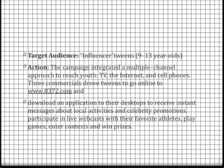 0 Target Audience: “Influencer”tweens (9–13 year-olds)
0 Action: The campaign integrated a multiple–channel
 approach to reach youth: TV, the Internet, and cell phones.
 Three commercials drove tweens to go online to
 www.8372.com and
0 download an application to their desktops to receive instant
 messages about local activities and celebrity promotions,
 participate in live webcasts with their favorite athletes, play
 games, enter contests and win prizes.
 