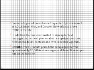 0 Banner ads placed on websites frequented by tweens such
 as AOL, Disney, Nick, and Cartoon Network also drove
 traffic to the site.
0 In addition, tweens were invited to sign up for text
 messages on their cell phones about campaign sponsored
 promotions, tours, contests and events in their Zip code.
0 Result: Over a 3-month period, the campaign received
 approximately 20,000 text messages, and 34 million unique
 hits on the website
 