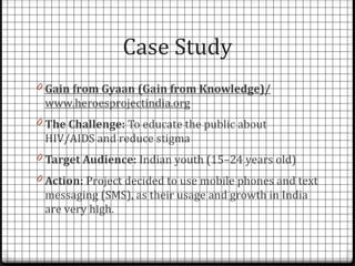 Case Study
0 Gain from Gyaan (Gain from Knowledge)/
 www.heroesprojectindia.org
0 The Challenge: To educate the public about
 HIV/AIDS and reduce stigma
0 Target Audience: Indian youth (15–24 years old)
0 Action: Project decided to use mobile phones and text
 messaging (SMS), as their usage and growth in India
 are very high.
 