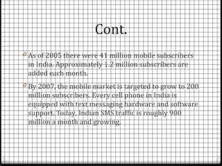 Cont.
0 As of 2005 there were 41 million mobile subscribers
 in India. Approximately 1.2 million subscribers are
 added each month.
0 By 2007, the mobile market is targeted to grow to 200
 million subscribers. Every cell phone in India is
 equipped with text messaging hardware and software
 support. Today, Indian SMS traffic is roughly 900
 million a month and growing.
 