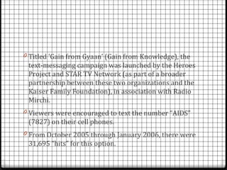0 Titled ‘Gain from Gyaan’ (Gain from Knowledge), the
 text-messaging campaign was launched by the Heroes
 Project and STAR TV Network (as part of a broader
 partnership between these two organizations and the
 Kaiser Family Foundation), in association with Radio
 Mirchi.
0 Viewers were encouraged to text the number “AIDS”
 (7827) on their cell phones.
0 From October 2005 through January 2006, there were
 31,695 “hits” for this option.
 