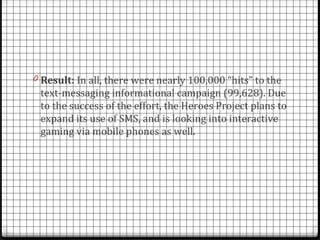 0 Result: In all, there were nearly 100,000 “hits” to the
 text-messaging informational campaign (99,628). Due
 to the success of the effort, the Heroes Project plans to
 expand its use of SMS, and is looking into interactive
 gaming via mobile phones as well.
 