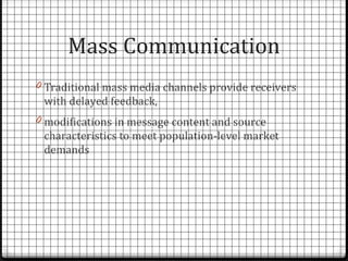 Mass Communication
0 Traditional mass media channels provide receivers
 with delayed feedback,
0 modifications in message content and source
 characteristics to meet population-level market
 demands
 
