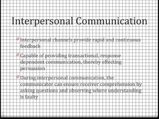 Interpersonal Communication
0 Interpersonal channels provide rapid and continuous
 feedback
0 Capable of providing transactional, response
 dependent communication, thereby effecting
 persuasion
0 During interpersonal communication, the
 communicator can ensure receiver comprehension by
 asking questions and observing where understanding
 is faulty
 