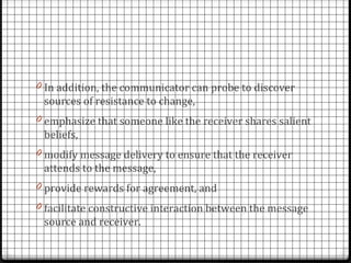 0 In addition, the communicator can probe to discover
 sources of resistance to change,
0 emphasize that someone like the receiver shares salient
 beliefs,
0 modify message delivery to ensure that the receiver
 attends to the message,
0 provide rewards for agreement, and
0 facilitate constructive interaction between the message
 source and receiver.
 