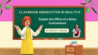 CLASSROOM OBSERVATION IN HEALTH 6
BY: MARILOU T. ANGANA
Explain the Effect of a Noisy
Environment
 