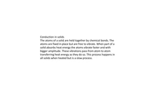 Conduction in solids
The atoms of a solid are held together by chemical bonds. The
atoms are fixed in place but are free to vibrate. When part of a
solid absorbs heat energy the atoms vibrate faster and with
bigger amplitude. These vibrations pass from atom to atom
transferring heat energy as they do so. This process happens in
all solids when heated but is a slow process.
 