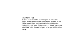 Convection in Fluids
Heat can be transferred in liquids or gases by convection.
Liquids and gases are fluids because they can be made to flow.
The particles in these fluids can move from place to place.
Convection occurs when particles with a lot of heat energy in a
liquid or gas move and take the place of particles with less heat
energy.
 