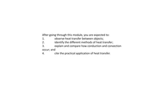 After going through this module, you are expected to:
1. observe heat transfer between objects;
2. identify the different methods of heat transfer;
3. explain and compare how conduction and convection
occur; and
4. cite the practical application of heat transfer.
 