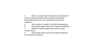 5. Heat is a concept that is important to understand in
various engineering fields. Why is study of heat transfer
particularly relevant for civil, mechanical and chemical
engineers?
a. Heat transfer is needed in the field of engineering.
b. Heat transfer plays a key role in machinery efficiency.
c. Engineers need to apply heat transfer to build
infrastructures.
d. Heat transfer plays a key role in material selection
and machinery efficiency.
 