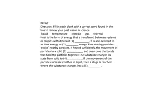 RECAP
Direction: Fill in each blank with a correct word found in the
box to review your past lesson in science.
liquid temperature increase gas thermal
Heat is the form of energy that is transferred between systems
or objects with different (1) __________. It is also referred to
as heat energy or (2) ________ energy. Fast moving particles
‘excite’ nearby particles. If heated sufficiently, the movement of
particles in a solid (3) ___________ and overcome the bonds
that hold the particles together. The substance changes its
state from solid to (4) __________. If the movement of the
particles increases further in liquid, then a stage is reached
where the substance changes into a (5) ________ .
 