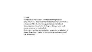 LESSON
Temperature and heat are not the same thing because
temperature is a measure of how hot something is; and heat is
a measure of the thermal energy contained in an object.
Temperature is measured in 0C (Degree Celsius) while heat
energy is measured in J (Joules).
Heat energy can flow by conduction, convection or radiation. It
always flows from a region of high temperature to a region of
low temperature
 