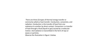 There are three (3) types of thermal energy transfer or
commonly called as heat transfer: Conduction, convection, and
radiation. Conduction is the transfer of heat from one
substance to another by direct contact. Convection is a transfer
of heat through a fluid (liquid or gas) caused by a molecular
motion. And radiation is transmitted in the form of rays or
waves or particles.
Observe the illustration in figure 1 below.
 