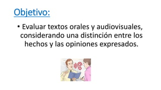 Objetivo:
• Evaluar textos orales y audiovisuales,
considerando una distinción entre los
hechos y las opiniones expresados.
 