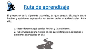 Ruta de aprendizaje
El propósito de la siguiente actividad, es que puedas distinguir entre
hechos y opiniones expresados en textos orales y audiovisuales. Para
ello:
1.- Recordaremos qué son los hechos y las opiniones.
2.- Observaremos una noticia en los que distinguiremos hechos y
opiniones expresados en ella.
 