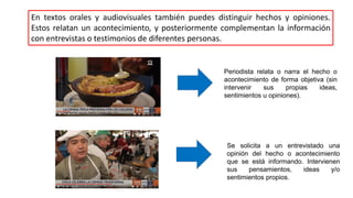 En textos orales y audiovisuales también puedes distinguir hechos y opiniones.
Estos relatan un acontecimiento, y posteriormente complementan la información
con entrevistas o testimonios de diferentes personas.
Periodista relata o narra el hecho o
acontecimiento de forma objetiva (sin
intervenir sus propias ideas,
sentimientos u opiniones).
Se solicita a un entrevistado una
opinión del hecho o acontecimiento
que se está informando. Intervienen
sus pensamientos, ideas y/o
sentimientos propios.
 