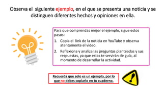 Para que comprendas mejor el ejemplo, sigue estos
pasos:
1. Copia el link de la noticia en YouTube y observa
atentamente el video.
2. Reflexiona y analiza las preguntas planteadas y sus
respuestas, ya que estas te servirán de guía, al
momento de desarrollar la actividad.
Recuerda que solo es un ejemplo, por lo
que no debes copiarlo en tu cuaderno.
Observa el siguiente ejemplo, en el que se presenta una noticia y se
distinguen diferentes hechos y opiniones en ella.
 