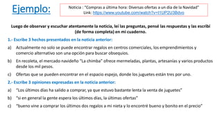Ejemplo:
Luego de observar y escuchar atentamente la noticia, leí las preguntas, pensé las respuestas y las escribí
(de forma completa) en mi cuaderno.
1.- Escribe 3 hechos presentados en la noticia anterior:
a) Actualmente no solo se puede encontrar regalos en centros comerciales, los emprendimientos y
comercio alternativo son una opción para buscar obsequios.
b) En recoleta, el mercado navideño “La chimba” ofrece mermeladas, plantas, artesanías y varios productos
desde los mil pesos.
c) Ofertas que se pueden encontrar en el espacio espejo, donde los juguetes están tres por uno.
2.- Escribe 3 opiniones expresadas en la noticia anterior:
a) “Los últimos días ha salido a comprar, ya que estuvo bastante lenta la venta de juguetes”
b) “si en general la gente espera los últimos días, la últimas ofertas”
c) “bueno vine a comprar los últimos dos regalos a mi nieta y lo encontré bueno y bonito en el precio”
Noticia : “Compras a última hora: Diversas ofertas a un día de la Navidad”
Link: https://www.youtube.com/watch?v=I1UP2U3Bdvo
 
