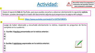 Actividad:
Copia el siguiente link de YouTube, para que puedas escuchar y observar atentamente la siguiente noticia.
También, puedes descargarla a través del documento adjunto que proporciona la página del colegio.
https://www.youtube.com/watch?v=2XTfeYtMHPs
Recuerda revisar las preguntas y
respuestas del ejemplo anterior
para contestar la actividad.
Luego de haber observado y escuchado atentamente la noticia, responde las preguntas de forma
completa en tu cuaderno:
1.- Escribe 3 hechos presentados en la noticia anterior:
a)
b)
c)
2- Escribe 3 opiniones expresadas en la noticia anterior:
a)
b)
c)
1.
2.
 