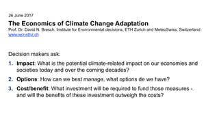 The Economics of Climate Change Adaptation
Prof. Dr. David N. Bresch, Institute for Environmental decisions, ETH Zurich and MeteoSwiss, Switzerland
www.wcr.ethz.ch
26 June 2017
Decision makers ask:
1. Impact: What is the potential climate-related impact on our economies and
societies today and over the coming decades?
2. Options: How can we best manage, what options de we have?
3. Cost/benefit: What investment will be required to fund those measures -
and will the benefits of these investment outweigh the costs?
 