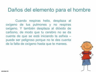 Daños del elemento para el hombre
       Cuando respiras helio, desplaza al
oxígeno de tus pulmones y no respiras
oxígeno. Y también desplaza al dióxido de
carbono, de modo que tu cerebro no se da
cuenta de que se está iniciando la asfixia –
puede ser peligroso porque no te des cuenta
de la falta de oxígeno hasta que te marees.
 