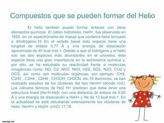 Compuestos que se pueden formar del Helio
          El helio también puede formar enlaces con otros
elementos químicos. El catión hidrohelio, HeH+, fue observado en
1925, en un espectrómetro de masas que contenía helio ionizado
e dihidrógeno.15 En el estado basal esta especie tiene una
longitud de enlace 0,77 Å y una energía de disociación
aproximada de 45 kcal mol-1. Debido a que el hidrógeno y el helio
son las dos especies más abundantes en el universo, ésta
especie tiene una gran importancia en la astronomía química y,
por ello, se ha estudiado su reactividad frente a moléculas
inorgánicas como: NO, O2 ,NO2, NH3, H2S, SO2, N2O, CO2 y
OCS; así como con moléculas orgánicas; por ejemplo: CH4,
C2H2 , C2H4 , C2H6 , CH3OH, CH3CN, etc.16 Asimismo, se han
realizado estudios de los clústeres del tipo HenH+`(donde n≥2).
Los cálculos teóricos de He2 H+ predicen que debe tener una
estructura lineal [He-H-He]+ con una distancia de enlace de 0,95
Å y una energía de disociación a HeH+ y He de 13 kcal mol-1. En
la actualidad se está estudiando extensamente los clústeres de
helio; HenH+ y He2H- (n≥2). 17,18
 