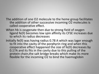 The addition of one O2 molecule to the heme group facilitates
the addition of other successive incoming O2 molecules is
called cooperative effect.
When hb is oxygenate then due to strong field of oxygen
ligand fe(ll) becomes low spin affinity its CFSE increases due
to which its radius decreases
Initially fe(ll) was having radius 0.78 A which was lager enough
to fit into the cavity of the porphyrin ring and when this
cooperative effect happened the size of fe(ll) decreases by
0.17A and its fits in the cavity due to this pulling of the
protein chain,the salt bridge breaks which make its more
flexible for the incoming O2 to bind the haemoglobin
 