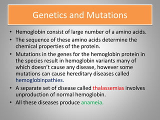 Genetics and Mutations
• Hemoglobin consist of large number of a amino acids.
• The sequence of these amino acids determine the
chemical properties of the protein.
• Mutations in the genes for the hemoglobin protein in
the species result in hemoglobin variants many of
which doesn’t cause any disease, however some
mutations can cause hereditary diseases called
hemoglobinpathies.
• A separate set of disease called thalassemias involves
unproduction of normal hemoglobin.
• All these diseases produce anameia.
 