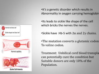 •It’s a genetic disorder which results in
Abnormality in oxygen carrying hemoglobin
•Its leads to sickle like shape of the cell
which bricks the nerves the nerves.
•Sickle have Hb-S with 2α and 2γ chains.
•The mutation converts a glutamic codon
To valine codon.
Treatment: Unbilical cord blood transpla
can potentially cure the condition but
Suitable donors are only 10% of the
Population.
 
