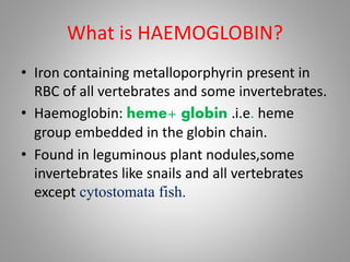 What is HAEMOGLOBIN?
• Iron containing metalloporphyrin present in
RBC of all vertebrates and some invertebrates.
• Haemoglobin: heme+ globin .i.e. heme
group embedded in the globin chain.
• Found in leguminous plant nodules,some
invertebrates like snails and all vertebrates
except cytostomata fish.
 