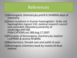 References
(1)Bioinorganic chemistry,by prof.R.K.SHARMA,dept.of
chemistry.
(2)Gene mutations in human haemoglobin. Sickle cell
haemoglobin.Ingram V.M.,medical research council
unit,cavendish laboratory,university of
cambridge,NATURE
PUBLICATIONS,vol.180,Aug.17,1957.
(3)Principles of bioinorganic chemistry,by stephen
J.LIPPARD & Jeremy M.BERG
(4)Biochemistry: Donald voet and Judith G.voet.
(5)Bionorganic chemistry book by rosette M.Roat-
malone.
 