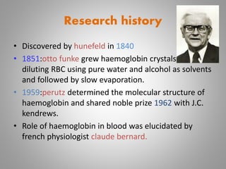 Research history
• Discovered by hunefeld in 1840
• 1851:otto funke grew haemoglobin crystals by
diluting RBC using pure water and alcohol as solvents
and followed by slow evaporation.
• 1959:perutz determined the molecular structure of
haemoglobin and shared noble prize 1962 with J.C.
kendrews.
• Role of haemoglobin in blood was elucidated by
french physiologist claude bernard.
 