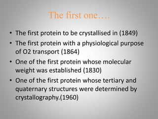 The first one….
• The first protein to be crystallised in (1849)
• The first protein with a physiological purpose
of O2 transport (1864)
• One of the first protein whose molecular
weight was established (1830)
• One of the first protein whose tertiary and
quaternary structures were determined by
crystallography.(1960)
 