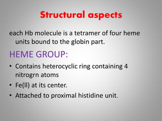 Structural aspects
each Hb molecule is a tetramer of four heme
units bound to the globin part.
HEME GROUP:
• Contains heterocyclic ring containing 4
nitrogrn atoms
• Fe(ll) at its center.
• Attached to proximal histidine unit.
 
