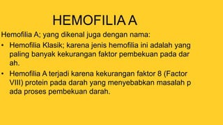HEMOFILIA A
Hemofilia A; yang dikenal juga dengan nama:
• Hemofilia Klasik; karena jenis hemofilia ini adalah yang
paling banyak kekurangan faktor pembekuan pada dar
ah.
• Hemofilia A terjadi karena kekurangan faktor 8 (Factor
VIII) protein pada darah yang menyebabkan masalah p
ada proses pembekuan darah.
 