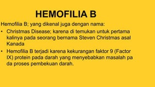 HEMOFILIA B
Hemofilia B; yang dikenal juga dengan nama:
• Christmas Disease; karena di temukan untuk pertama
kalinya pada seorang bernama Steven Christmas asal
Kanada
• Hemofilia B terjadi karena kekurangan faktor 9 (Factor
IX) protein pada darah yang menyebabkan masalah pa
da proses pembekuan darah.
 