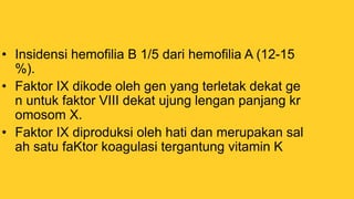 • Insidensi hemofilia B 1/5 dari hemofilia A (12-15
%).
• Faktor IX dikode oleh gen yang terletak dekat ge
n untuk faktor VIII dekat ujung lengan panjang kr
omosom X.
• Faktor IX diproduksi oleh hati dan merupakan sal
ah satu faKtor koagulasi tergantung vitamin K
 