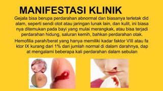 MANIFESTASI KLINIK
Gejala bisa berupa perdarahan abnormal dan biasanya terletak did
alam, seperti sendi otot atau jaringan lunak lain, dan kulit, ini biasa
nya ditemukan pada bayi yang mulai merangkak, atau bisa terjadi
perdarahan hidung, saluran kemih, bahkan perdarahan otak.
Hemofilia parah/berat yang hanya memiliki kadar faktor VIII atau fa
ktor IX kurang dari 1% dari jumlah normal di dalam darahnya, dap
at mengalami beberapa kali perdarahan dalam sebulan
 