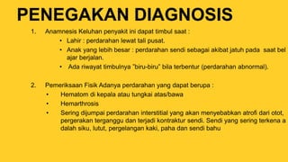 PENEGAKAN DIAGNOSIS
1. Anamnesis Keluhan penyakit ini dapat timbul saat :
• Lahir : perdarahan lewat tali pusat.
• Anak yang lebih besar : perdarahan sendi sebagai akibat jatuh pada saat bel
ajar berjalan.
• Ada riwayat timbulnya ”biru-biru” bila terbentur (perdarahan abnormal).
2. Pemeriksaan Fisik Adanya perdarahan yang dapat berupa :
• Hematom di kepala atau tungkai atas/bawa
• Hemarthrosis
• Sering dijumpai perdarahan interstitial yang akan menyebabkan atrofi dari otot,
pergerakan terganggu dan terjadi kontraktur sendi. Sendi yang sering terkena a
dalah siku, lutut, pergelangan kaki, paha dan sendi bahu
 