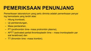 PEMERIKSAAN PENUNJANG
Pemeriksaan laboratorium yang perlu diminta adalah pemeriksaan penyar
ing hemostasis yang terdiri atas:
– Hitung trombosit,
– Uji pembendungan,
– Masa perdarahan,
– PT (prothrombin time- masa protrombin plasma),
– APTT (activated partial thromboplastin time – masa tromboplastin par
sial teraktivasi) dan
– TT (thrombin time –masa trombin).
 