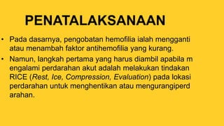 PENATALAKSANAAN
• Pada dasarnya, pengobatan hemofilia ialah mengganti
atau menambah faktor antihemofilia yang kurang.
• Namun, langkah pertama yang harus diambil apabila m
engalami perdarahan akut adalah melakukan tindakan
RICE (Rest, Ice, Compression, Evaluation) pada lokasi
perdarahan untuk menghentikan atau mengurangiperd
arahan.
 