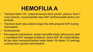 HEMOFILIA A
• Transfusi faktor VIII : preparat berupa fresh pooled plasma, fresh f
rozen plasma, cryoprecipitate atau AHF (antihemophlic factor) con
centrate.
• Transfusi darah atau plasma segar jika efek preparat AHF kurang
memuaskan
• Kortikosteroid
• Pencegahan perdarahan: pasien hemofilia klasik seharusnya selal
u mendapat AHF sebagai profilaksis. Dosis AHF 20 unit/kg bb/tiap
48 jam akan mempertahankan kadar faktor VIII diatas 1% sehingg
a perdarahan spontan terhindarkan.
 