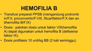 HEMOFILIA B
• Transfusi preparat PPSB (mengandung protromb
in/F.II, proconvertin/F.VIII, Stuartfaktor/F.X dan an
tihemofilia B/F.IX)
• Dosis : patokan dosis untuk faktor VIII(hemofilia
A) dapat digunakan untuk hemofilia B (defisiensi
faktor IX).
• Dosis profilasis 10 unit/kg BB (2 kali seminggu).
 