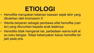ETIOLOGI
• Hemofilia merupakan kelainan bawaan sejak lahir yang
ditularkan oleh kromosom X
• Wanita berperan sebagai pembawa sifat hemofilia (carr
ier) yang diturunkan kepada anak lelakinya
• Hemofilia tidak mengenal ras, perbedaan warna kulit at
au suku bangsa. Tetapi kebanyakan kasus hemofilia ter
jadi pada pria.
 