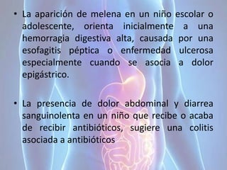• La aparición de melena en un niño escolar o
adolescente, orienta inicialmente a una
hemorragia digestiva alta, causada por una
esofagitis péptica o enfermedad ulcerosa
especialmente cuando se asocia a dolor
epigástrico.
• La presencia de dolor abdominal y diarrea
sanguinolenta en un niño que recibe o acaba
de recibir antibióticos, sugiere una colitis
asociada a antibióticos
 